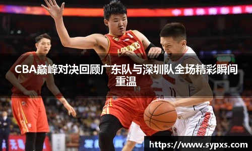 CBA巅峰对决回顾广东队与深圳队全场精彩瞬间重温